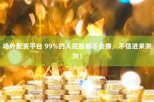 场外配资平台 99%的人屁股都不会擦，不信进来测测！