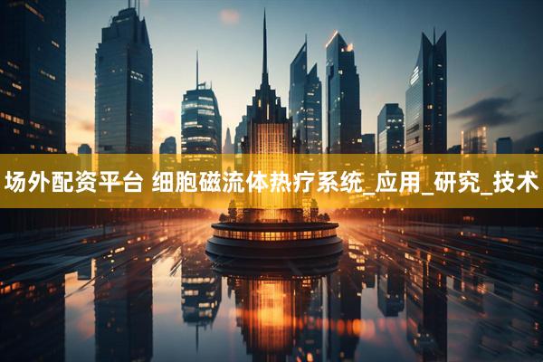 场外配资平台 细胞磁流体热疗系统_应用_研究_技术